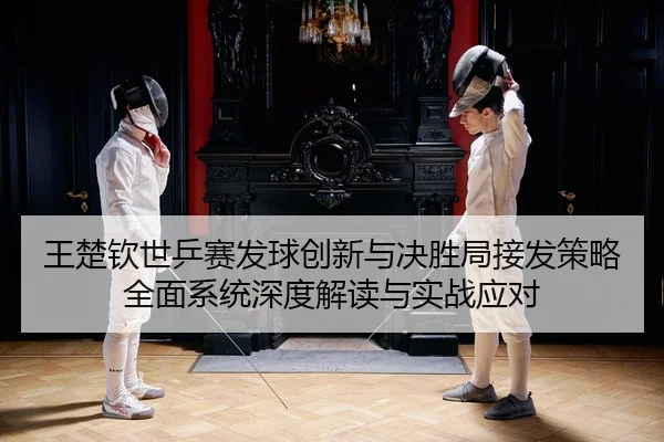 王楚钦世乒赛发球创新与决胜局接发策略全面系统深度解读与实战应对